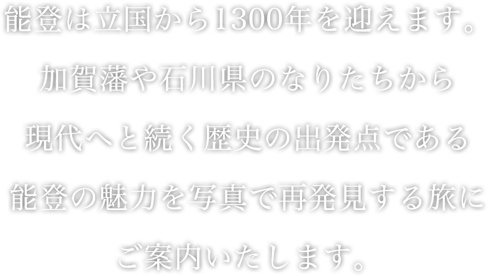 能登は立国から1300年を迎えます。加賀藩や石川県のなりたちから現代へと続く歴史の出発点である能登の魅力を写真で再発見する旅にご案内いたします。